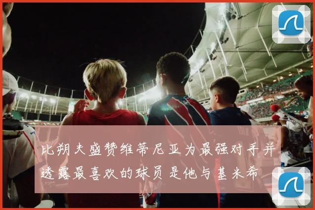 比朔夫盛赞维蒂尼亚为最强对手并透露最喜欢的球员是他与基米希