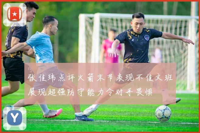 张佳玮点评火箭末节表现不佳文班展现超强防守能力令对手畏惧