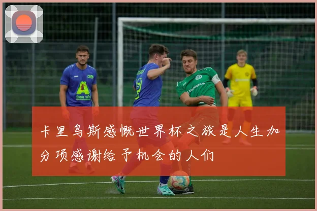 卡里乌斯感慨世界杯之旅是人生加分项感谢给予机会的人们
