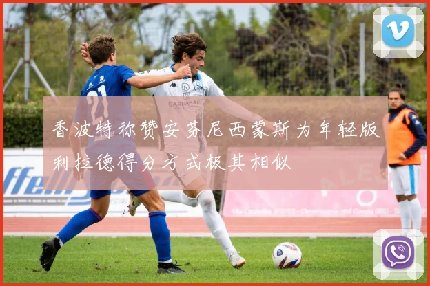 香波特称赞安芬尼西蒙斯为年轻版利拉德得分方式极其相似